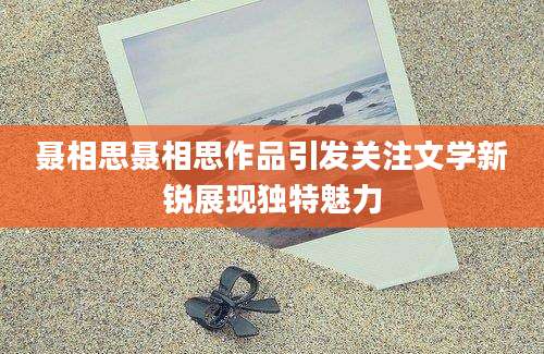 聂相思聂相思作品引发关注文学新锐展现独特魅力