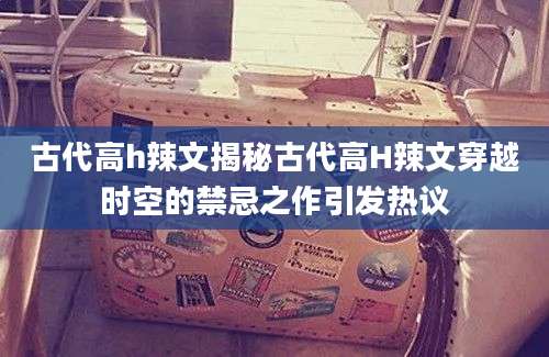 古代高h辣文揭秘古代高H辣文穿越时空的禁忌之作引发热议