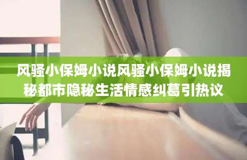 风骚小保姆小说风骚小保姆小说揭秘都市隐秘生活情感纠葛引热议