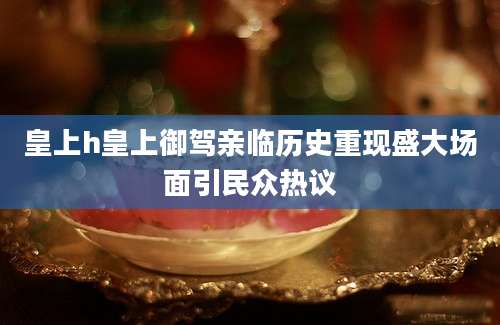 皇上h皇上御驾亲临历史重现盛大场面引民众热议