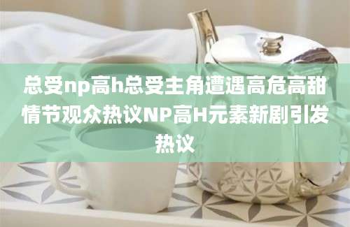 总受np高h总受主角遭遇高危高甜情节观众热议NP高H元素新剧引发热议