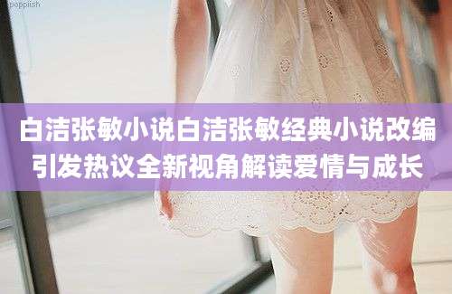 白洁张敏小说白洁张敏经典小说改编引发热议全新视角解读爱情与成长