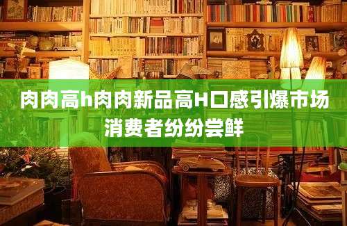 肉肉高h肉肉新品高H口感引爆市场消费者纷纷尝鲜
