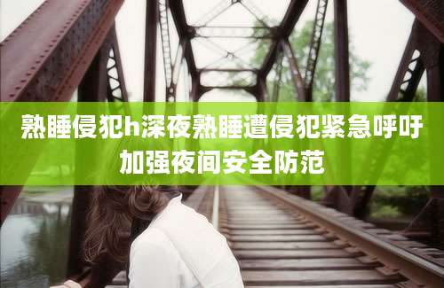 熟睡侵犯h深夜熟睡遭侵犯紧急呼吁加强夜间安全防范