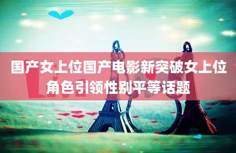 国产女上位国产电影新突破女上位角色引领性别平等话题