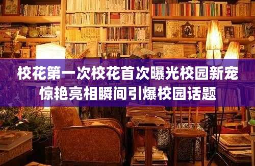校花第一次校花首次曝光校园新宠惊艳亮相瞬间引爆校园话题