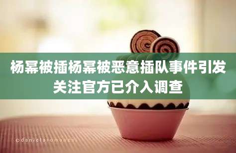 杨幂被插杨幂被恶意插队事件引发关注官方已介入调查