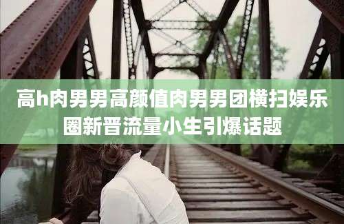 高h肉男男高颜值肉男男团横扫娱乐圈新晋流量小生引爆话题