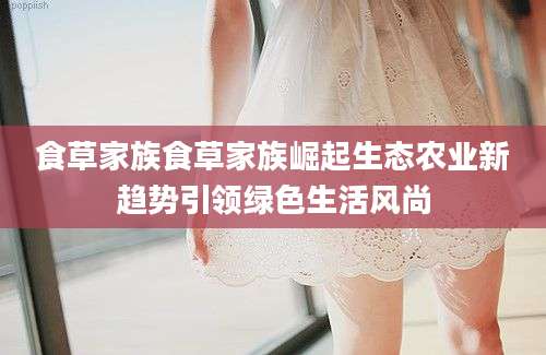 食草家族食草家族崛起生态农业新趋势引领绿色生活风尚