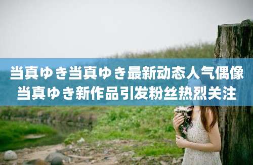 当真ゆき当真ゆき最新动态人气偶像当真ゆき新作品引发粉丝热烈关注