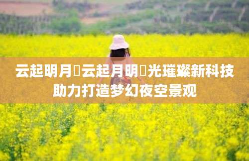 云起明月珰云起月明珰光璀璨新科技助力打造梦幻夜空景观