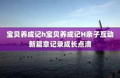 宝贝养成记h宝贝养成记H亲子互动新篇章记录成长点滴