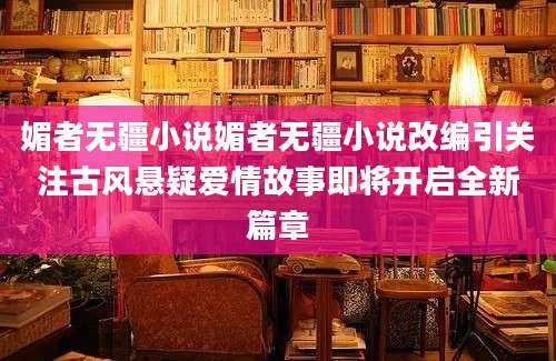 媚者无疆小说媚者无疆小说改编引关注古风悬疑爱情故事即将开启全新篇章