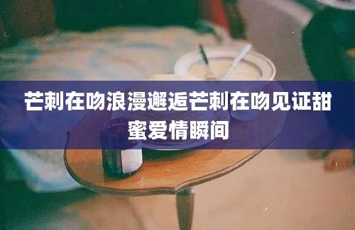芒刺在吻浪漫邂逅芒刺在吻见证甜蜜爱情瞬间