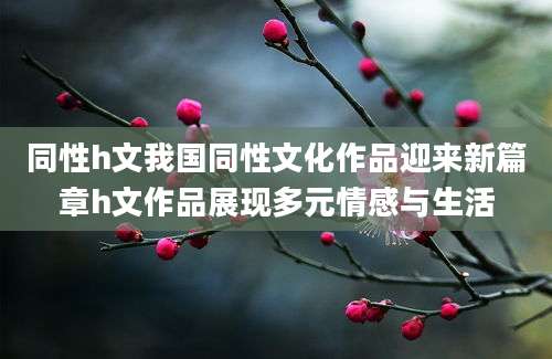 同性h文我国同性文化作品迎来新篇章h文作品展现多元情感与生活