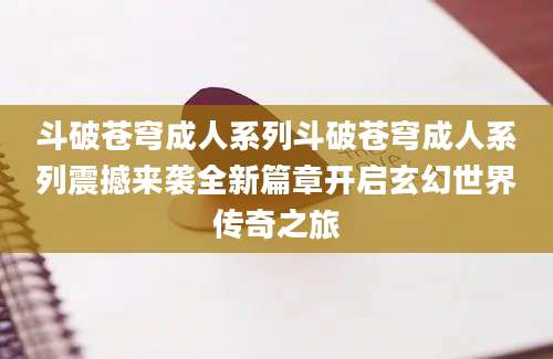 斗破苍穹成人系列斗破苍穹成人系列震撼来袭全新篇章开启玄幻世界传奇之旅