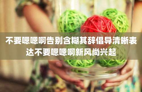 不要嗯嗯啊告别含糊其辞倡导清晰表达不要嗯嗯啊新风尚兴起