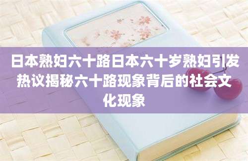 日本熟妇六十路日本六十岁熟妇引发热议揭秘六十路现象背后的社会文化现象