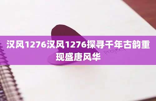 汉风1276汉风1276探寻千年古韵重现盛唐风华