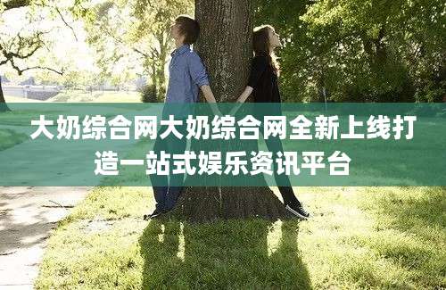 大奶综合网大奶综合网全新上线打造一站式娱乐资讯平台