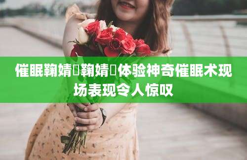 催眠鞠婧祎鞠婧祎体验神奇催眠术现场表现令人惊叹