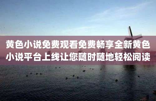 黄色小说免费观看免费畅享全新黄色小说平台上线让您随时随地轻松阅读