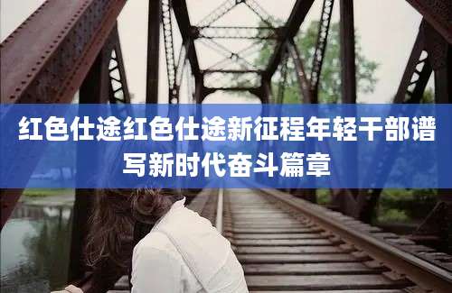 红色仕途红色仕途新征程年轻干部谱写新时代奋斗篇章
