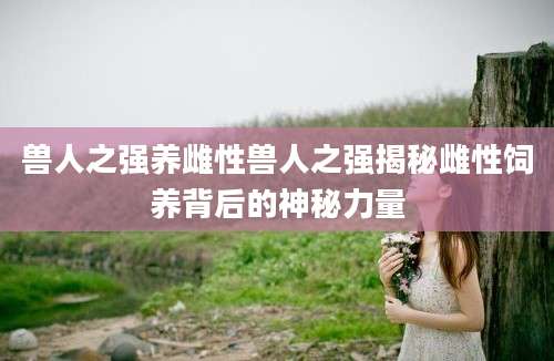 兽人之强养雌性兽人之强揭秘雌性饲养背后的神秘力量