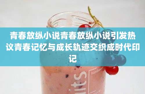 青春放纵小说青春放纵小说引发热议青春记忆与成长轨迹交织成时代印记