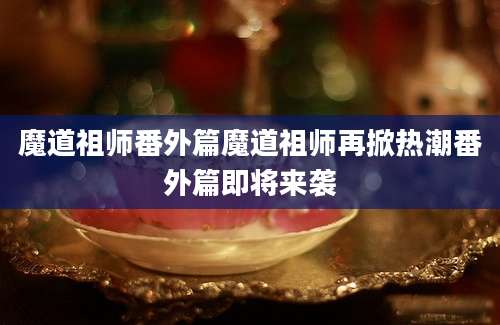 魔道祖师番外篇魔道祖师再掀热潮番外篇即将来袭