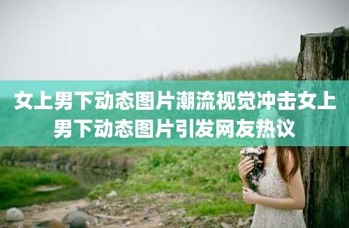 女上男下动态图片潮流视觉冲击女上男下动态图片引发网友热议