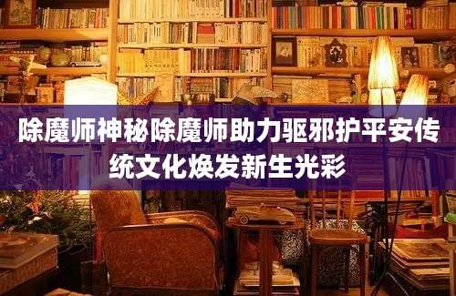 除魔师神秘除魔师助力驱邪护平安传统文化焕发新生光彩