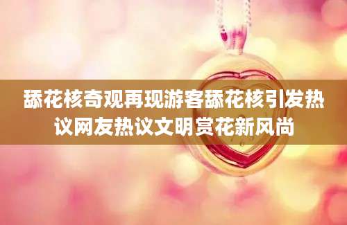 舔花核奇观再现游客舔花核引发热议网友热议文明赏花新风尚