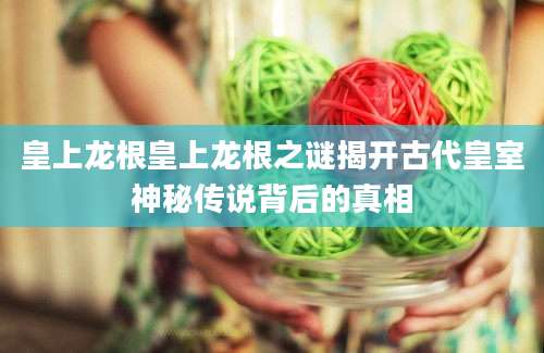 皇上龙根皇上龙根之谜揭开古代皇室神秘传说背后的真相