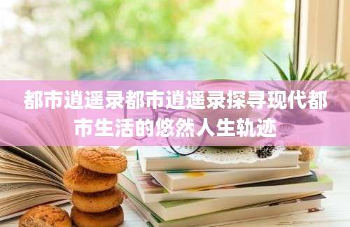 都市逍遥录都市逍遥录探寻现代都市生活的悠然人生轨迹