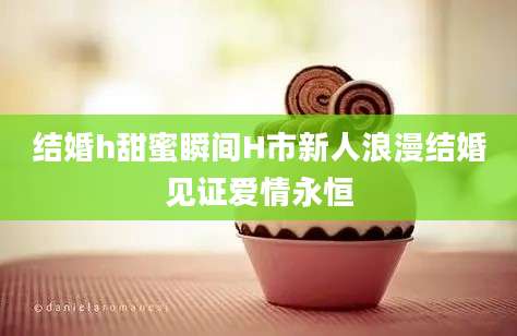 结婚h甜蜜瞬间H市新人浪漫结婚见证爱情永恒