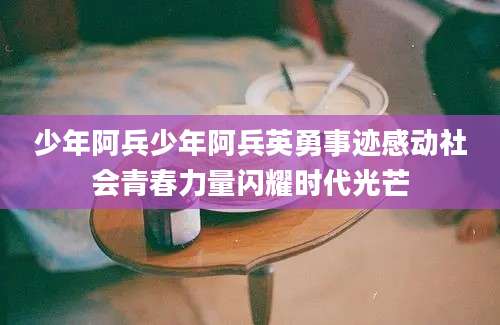 少年阿兵少年阿兵英勇事迹感动社会青春力量闪耀时代光芒