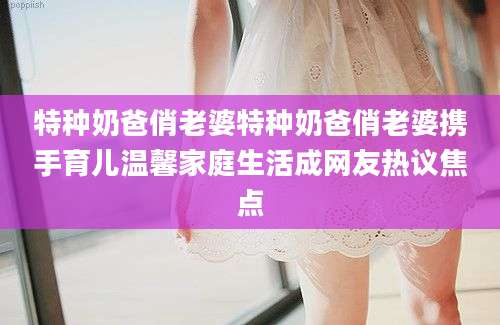 特种奶爸俏老婆特种奶爸俏老婆携手育儿温馨家庭生活成网友热议焦点