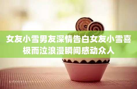 女友小雪男友深情告白女友小雪喜极而泣浪漫瞬间感动众人