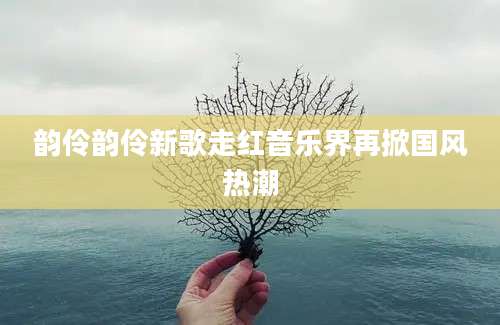 韵伶韵伶新歌走红音乐界再掀国风热潮