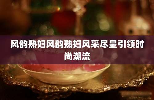 风韵熟妇风韵熟妇风采尽显引领时尚潮流
