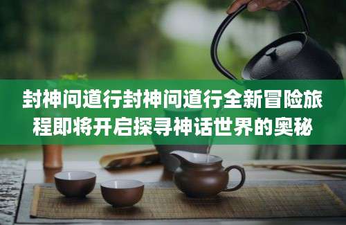 封神问道行封神问道行全新冒险旅程即将开启探寻神话世界的奥秘