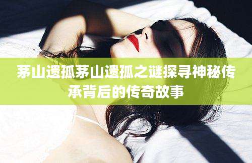 茅山遗孤茅山遗孤之谜探寻神秘传承背后的传奇故事