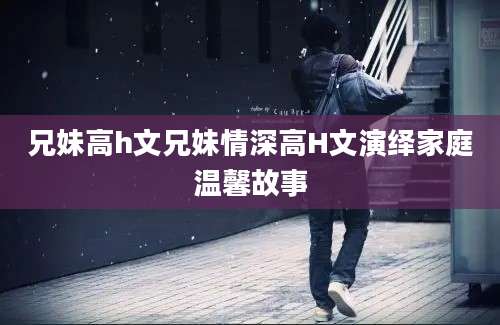 兄妹高h文兄妹情深高H文演绎家庭温馨故事