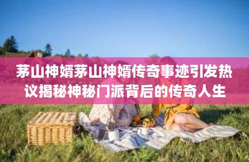 茅山神婿茅山神婿传奇事迹引发热议揭秘神秘门派背后的传奇人生