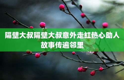 隔壁大叔隔壁大叔意外走红热心助人故事传遍邻里