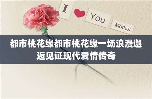 都市桃花缘都市桃花缘一场浪漫邂逅见证现代爱情传奇