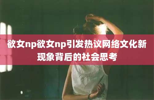 欲女np欲女np引发热议网络文化新现象背后的社会思考