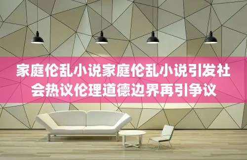 家庭伦乱小说家庭伦乱小说引发社会热议伦理道德边界再引争议