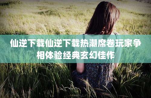 仙逆下载仙逆下载热潮席卷玩家争相体验经典玄幻佳作